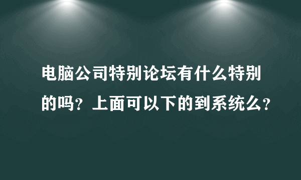 电脑公司特别论坛有什么特别的吗？上面可以下的到系统么？