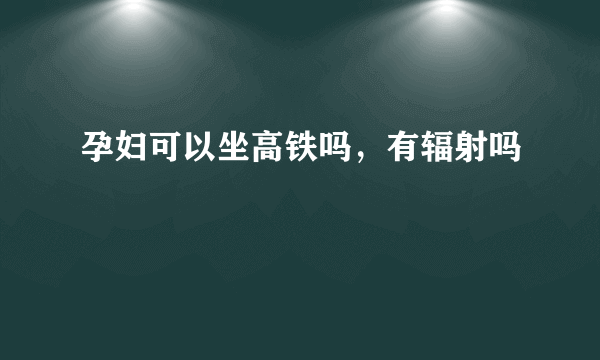 孕妇可以坐高铁吗，有辐射吗