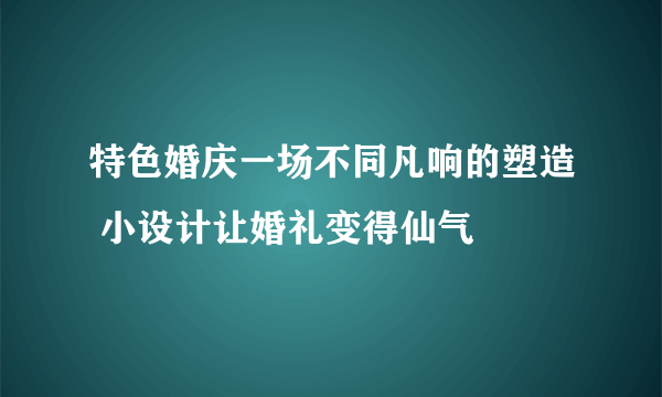 特色婚庆一场不同凡响的塑造 小设计让婚礼变得仙气