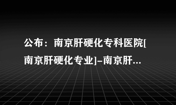 公布：南京肝硬化专科医院[南京肝硬化专业]-南京肝硬化排名靠前医院