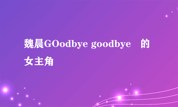 魏晨GOodbye goodbye   的女主角