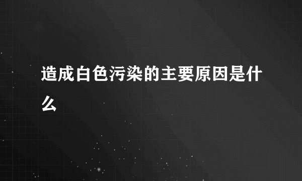 造成白色污染的主要原因是什么