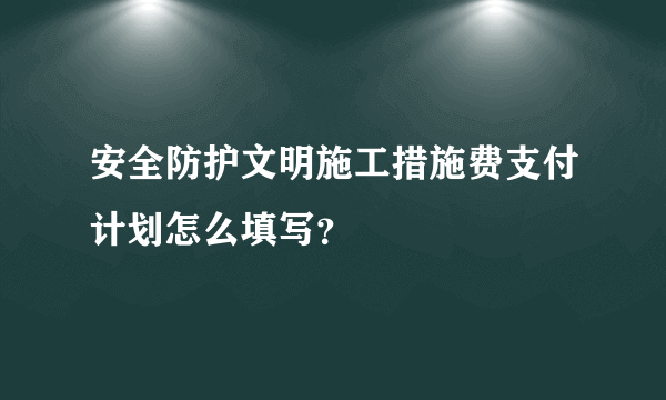 安全防护文明施工措施费支付计划怎么填写？