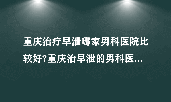 重庆治疗早泄哪家男科医院比较好?重庆治早泄的男科医院有哪家?