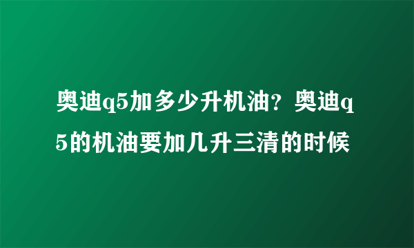 奥迪q5加多少升机油？奥迪q5的机油要加几升三清的时候