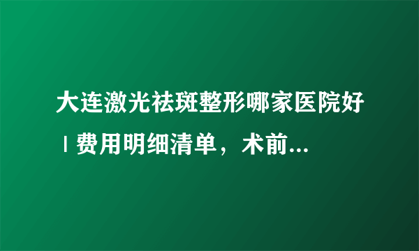 大连激光祛斑整形哪家医院好 | 费用明细清单，术前必看！_请问激光祛斑多少钱