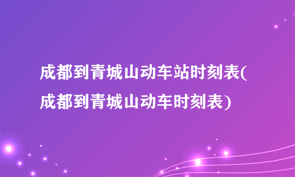 成都到青城山动车站时刻表(成都到青城山动车时刻表)