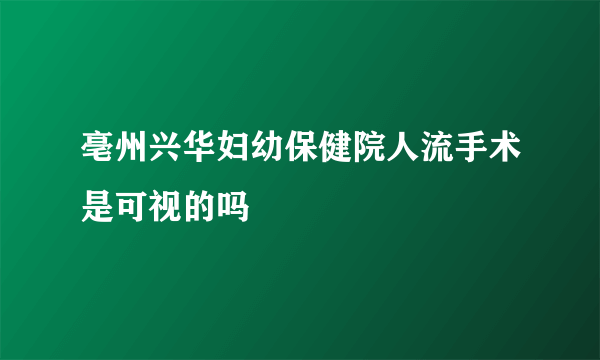 亳州兴华妇幼保健院人流手术是可视的吗