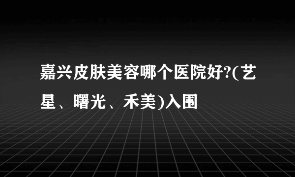 嘉兴皮肤美容哪个医院好?(艺星、曙光、禾美)入围