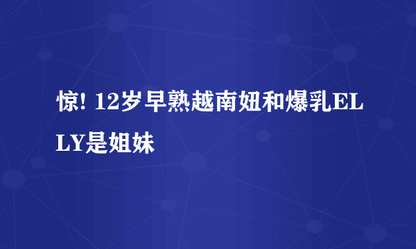 惊! 12岁早熟越南妞和爆乳ELLY是姐妹