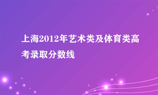 上海2012年艺术类及体育类高考录取分数线