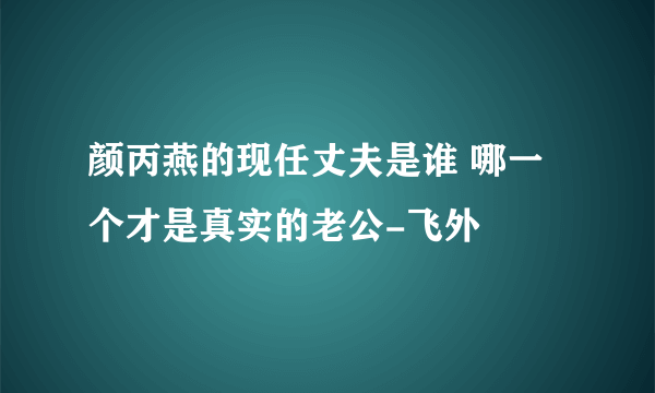 颜丙燕的现任丈夫是谁 哪一个才是真实的老公-飞外