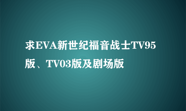 求EVA新世纪福音战士TV95版、TV03版及剧场版