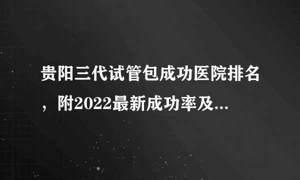 贵阳三代试管包成功医院排名，附2022最新成功率及费用明细