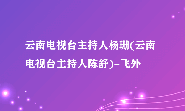 云南电视台主持人杨珊(云南电视台主持人陈舒)-飞外