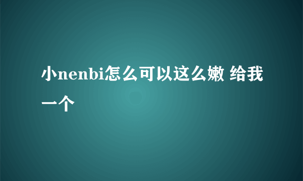 小nenbi怎么可以这么嫩 给我一个