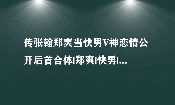 传张翰郑爽当快男V神恋情公开后首合体|郑爽|快男|张翰_飞外娱乐_飞外网