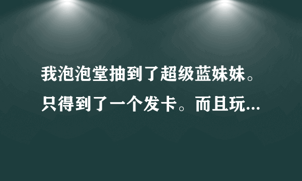 我泡泡堂抽到了超级蓝妹妹。只得到了一个发卡。而且玩的时候，和普通超级蓝妹妹的属性一样。是怎么回事？