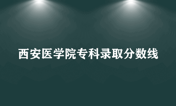 西安医学院专科录取分数线