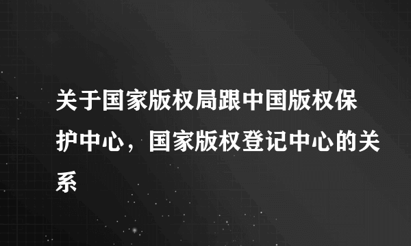 关于国家版权局跟中国版权保护中心，国家版权登记中心的关系