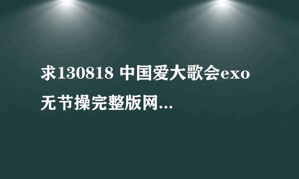 求130818 中国爱大歌会exo 无节操完整版网盘地址，要高清或超清的！！谢谢！！