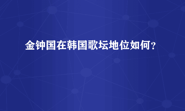 金钟国在韩国歌坛地位如何？