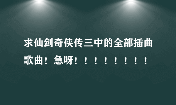 求仙剑奇侠传三中的全部插曲歌曲！急呀！！！！！！！！