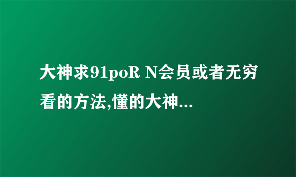 大神求91poR N会员或者无穷看的方法,懂的大神求解,谢谢