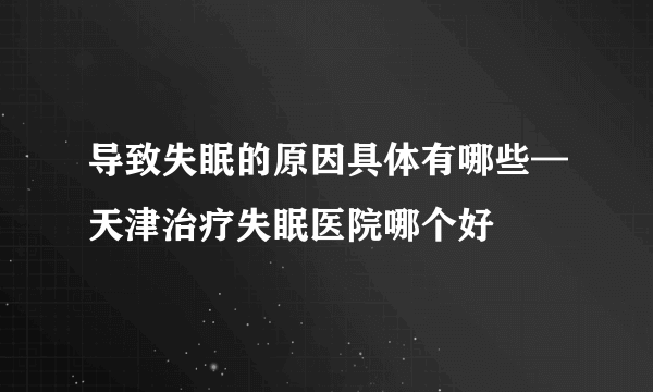 导致失眠的原因具体有哪些—天津治疗失眠医院哪个好