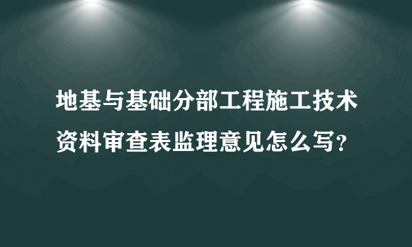 地基与基础分部工程施工技术资料审查表监理意见怎么写？