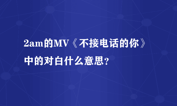 2am的MV《不接电话的你》中的对白什么意思？