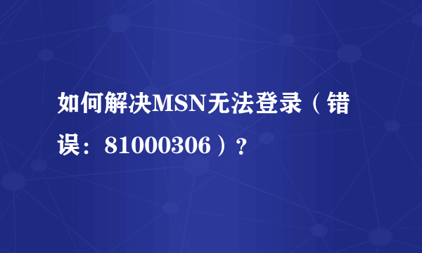 如何解决MSN无法登录（错误：81000306）？