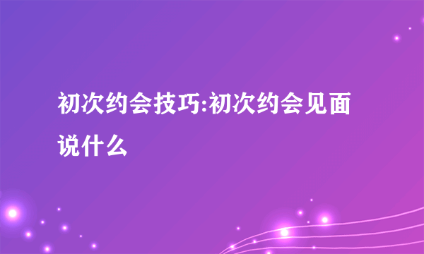 初次约会技巧:初次约会见面说什么