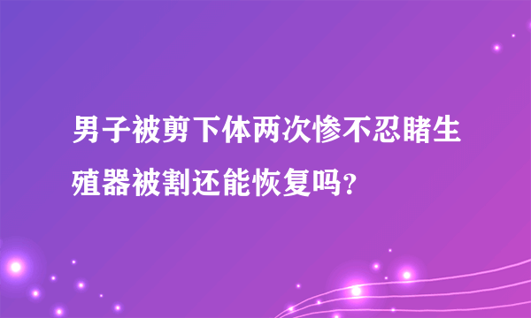 男子被剪下体两次惨不忍睹生殖器被割还能恢复吗？