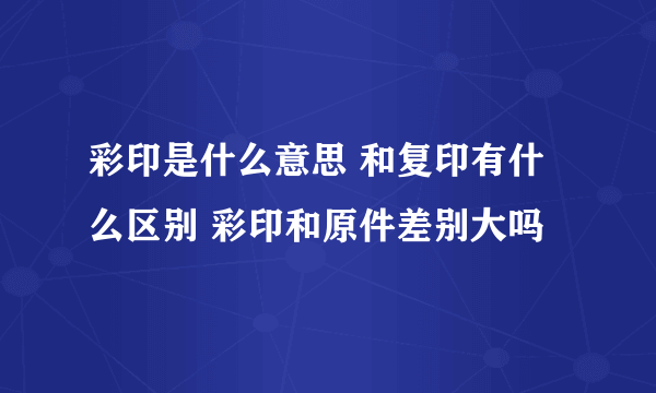 彩印是什么意思 和复印有什么区别 彩印和原件差别大吗