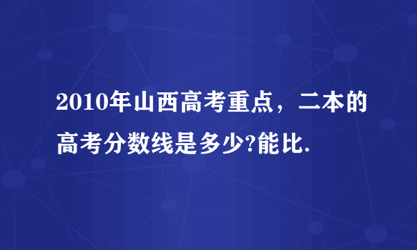 2010年山西高考重点，二本的高考分数线是多少?能比.