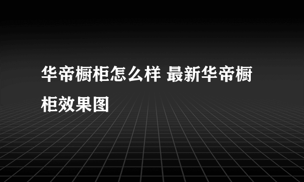 华帝橱柜怎么样 最新华帝橱柜效果图