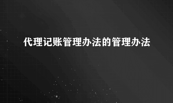 代理记账管理办法的管理办法