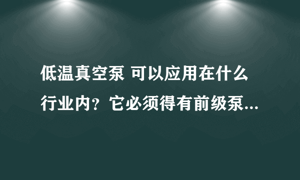 低温真空泵 可以应用在什么行业内？它必须得有前级泵么？需要用什么泵做前级泵？