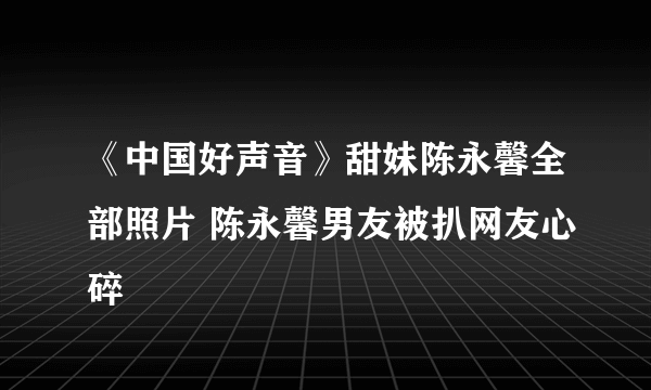 《中国好声音》甜妹陈永馨全部照片 陈永馨男友被扒网友心碎