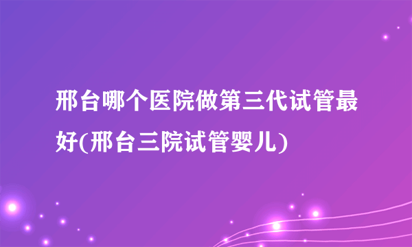 邢台哪个医院做第三代试管最好(邢台三院试管婴儿)