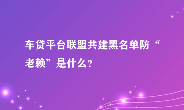 车贷平台联盟共建黑名单防“老赖”是什么？