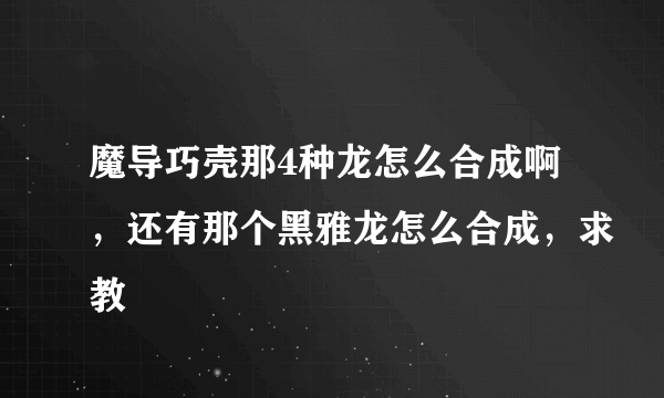 魔导巧壳那4种龙怎么合成啊，还有那个黑雅龙怎么合成，求教