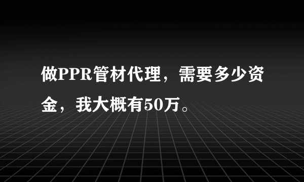 做PPR管材代理，需要多少资金，我大概有50万。