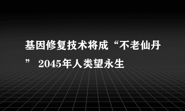 基因修复技术将成“不老仙丹” 2045年人类望永生