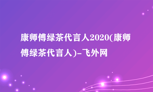 康师傅绿茶代言人2020(康师傅绿茶代言人)-飞外网