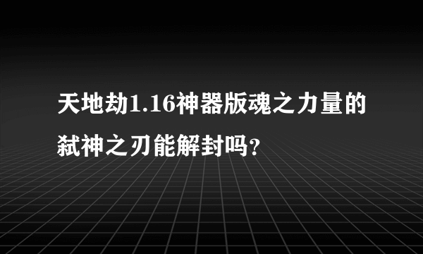 天地劫1.16神器版魂之力量的弑神之刃能解封吗？