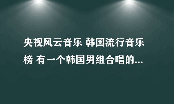 央视风云音乐 韩国流行音乐榜 有一个韩国男组合唱的一首歌是啥？