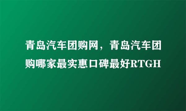 青岛汽车团购网，青岛汽车团购哪家最实惠口碑最好RTGH