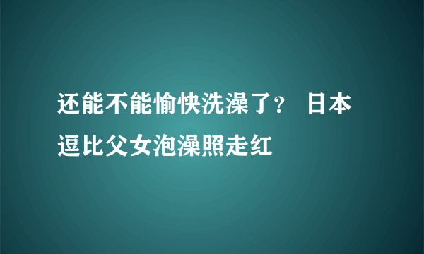 还能不能愉快洗澡了？ 日本逗比父女泡澡照走红